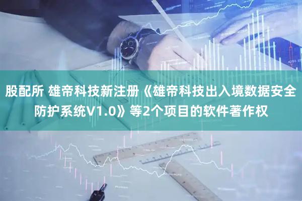 股配所 雄帝科技新注册《雄帝科技出入境数据安全防护系统V1.0》等2个项目的软件著作权