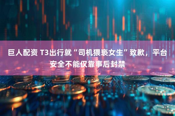 巨人配资 T3出行就“司机猥亵女生”致歉，平台安全不能仅靠事后封禁