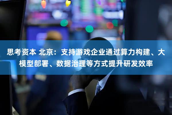 思考资本 北京：支持游戏企业通过算力构建、大模型部署、数据治理等方式提升研发效率