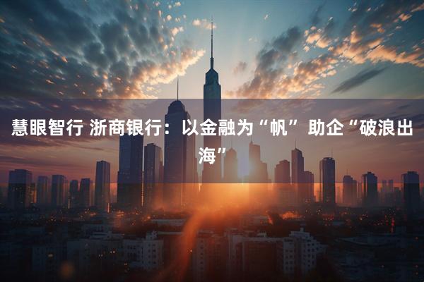 慧眼智行 浙商银行：以金融为“帆” 助企“破浪出海”