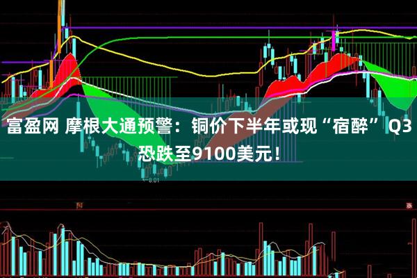 富盈网 摩根大通预警：铜价下半年或现“宿醉” Q3恐跌至9100美元！