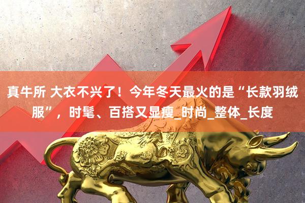 真牛所 大衣不兴了！今年冬天最火的是“长款羽绒服”，时髦、百搭又显瘦_时尚_整体_长度
