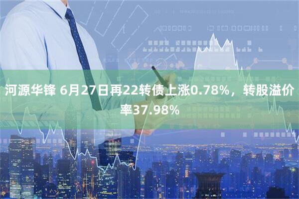 河源华锋 6月27日再22转债上涨0.78%，转股溢价率37.98%
