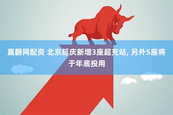 赢翻网配资 北京延庆新增3座超充站, 另外5座将于年底投用