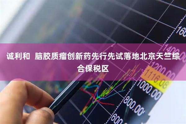 诚利和  脑胶质瘤创新药先行先试落地北京天竺综合保税区