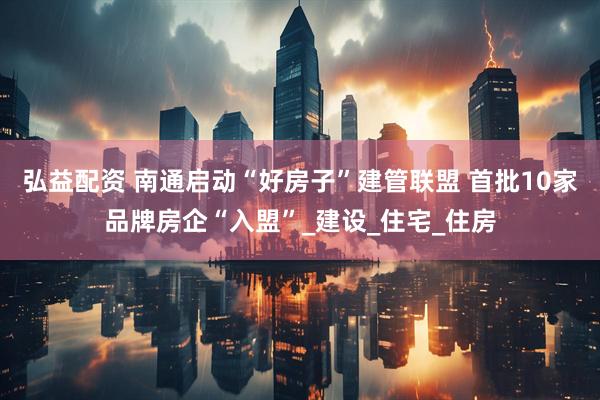 弘益配资 南通启动“好房子”建管联盟 首批10家品牌房企“入盟”_建设_住宅_住房