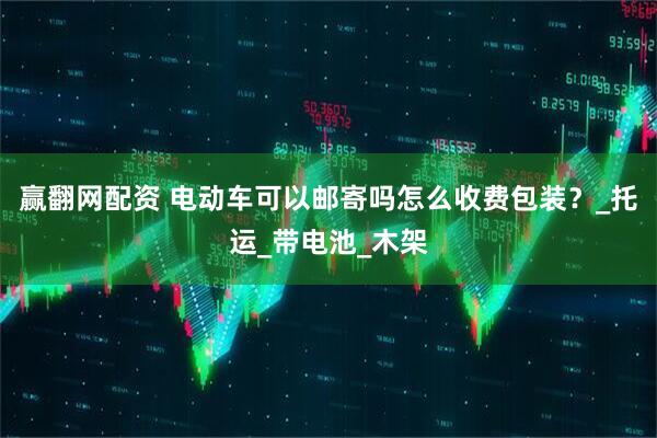 赢翻网配资 电动车可以邮寄吗怎么收费包装？_托运_带电池_木架