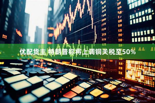 优配货主 特朗普称将上调铜关税至50%