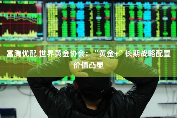 富腾优配 世界黄金协会：“黄金+”长期战略配置价值凸显