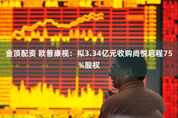 金顶配资 欧普康视：拟3.34亿元收购尚悦启程75%股权
