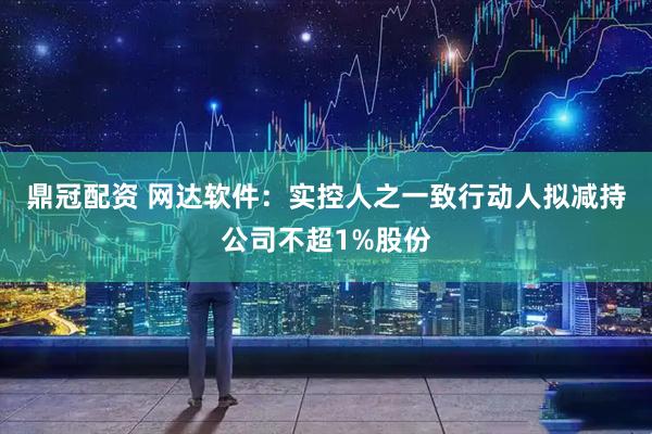 鼎冠配资 网达软件：实控人之一致行动人拟减持公司不超1%股份