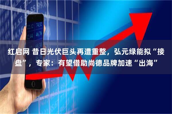 红启网 昔日光伏巨头再遭重整，弘元绿能拟“接盘”，专家：有望借助尚德品牌加速“出海”