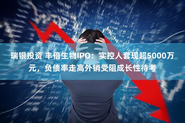 瑞银投资 丰倍生物IPO：实控人套现超5000万元，负债率走高外销受阻成长性待考