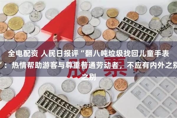 全电配资 人民日报评“翻八吨垃圾找回儿童手表”：热情帮助游客与尊重普通劳动者，不应有内外之别