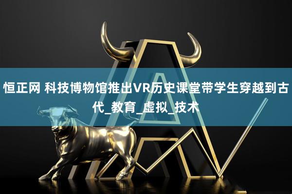 恒正网 科技博物馆推出VR历史课堂带学生穿越到古代_教育_虚拟_技术