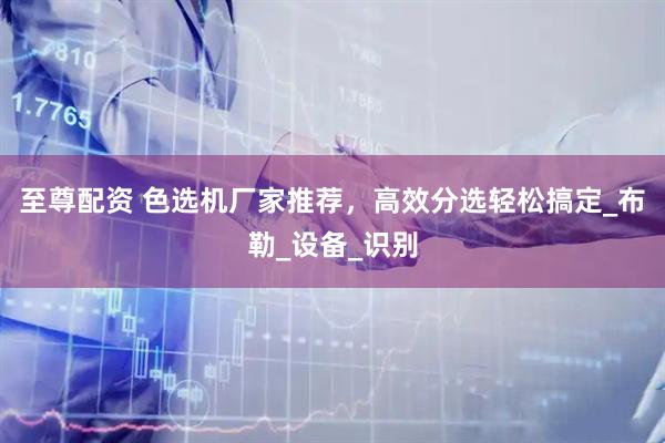 至尊配资 色选机厂家推荐，高效分选轻松搞定_布勒_设备_识别