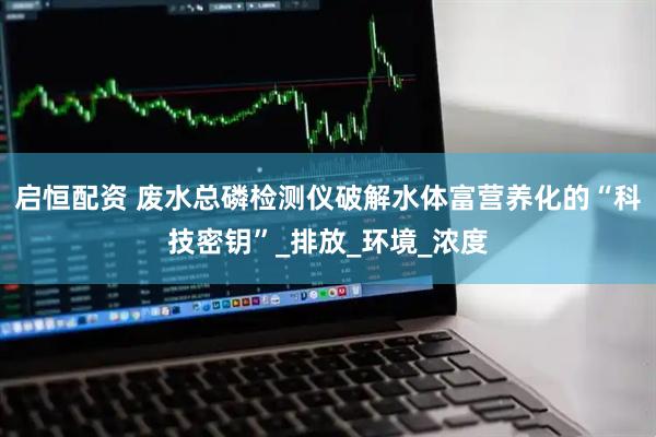 启恒配资 废水总磷检测仪破解水体富营养化的“科技密钥”_排放_环境_浓度