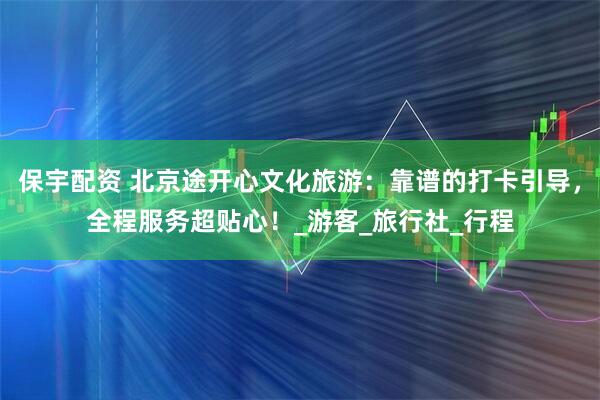 保宇配资 北京途开心文化旅游：靠谱的打卡引导，全程服务超贴心！_游客_旅行社_行程