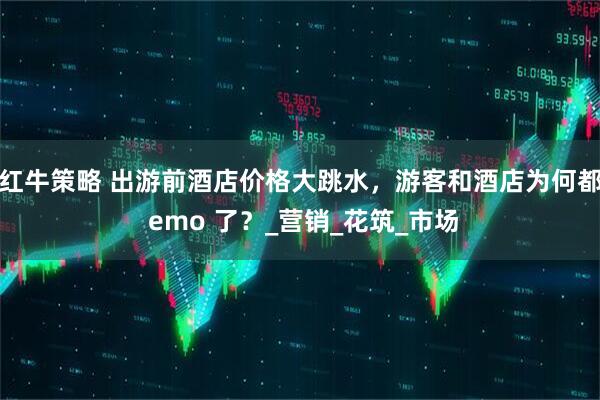 红牛策略 出游前酒店价格大跳水，游客和酒店为何都 emo 了？_营销_花筑_市场