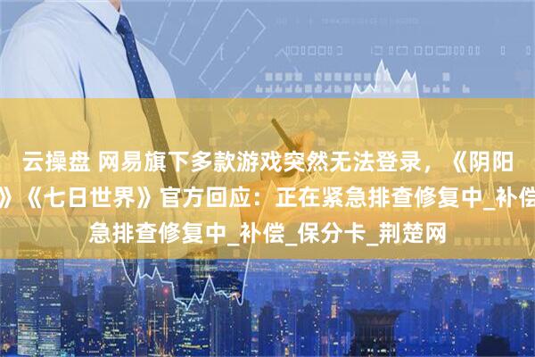 云操盘 网易旗下多款游戏突然无法登录，《阴阳师》《第五人格》《七日世界》官方回应：正在紧急排查修复中_补偿_保分卡_荆楚网