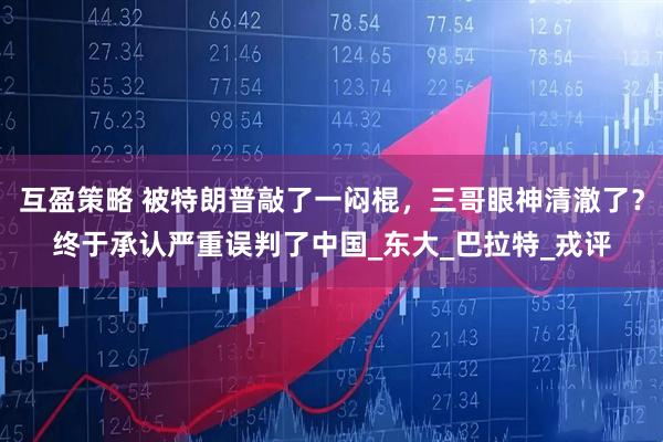 互盈策略 被特朗普敲了一闷棍，三哥眼神清澈了？终于承认严重误判了中国_东大_巴拉特_戎评