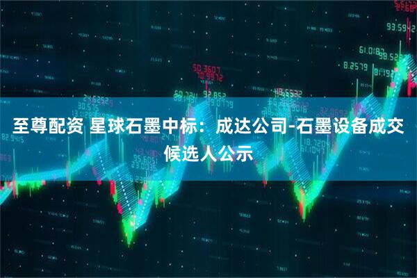 至尊配资 星球石墨中标：成达公司-石墨设备成交候选人公示