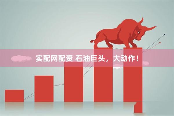 实配网配资 石油巨头，大动作！