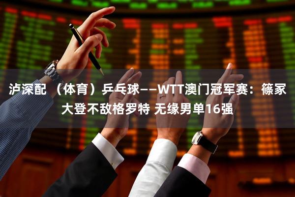 泸深配 （体育）乒乓球——WTT澳门冠军赛：篠冢大登不敌格罗特 无缘男单16强
