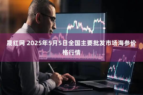 晟红网 2025年5月5日全国主要批发市场海参价格行情