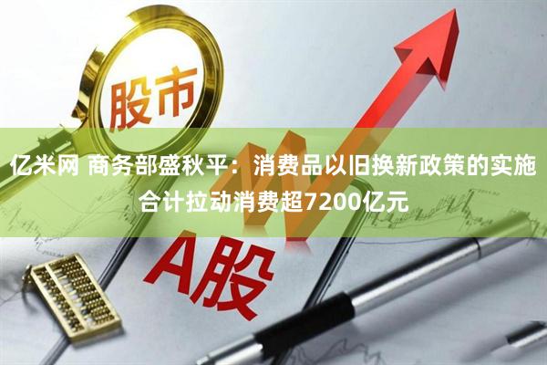 亿米网 商务部盛秋平：消费品以旧换新政策的实施合计拉动消费超7200亿元