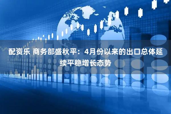 配资乐 商务部盛秋平：4月份以来的出口总体延续平稳增长态势